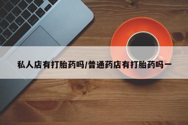 堕胎药怎么购买私人店有打胎药吗/普通药店有打胎药吗一