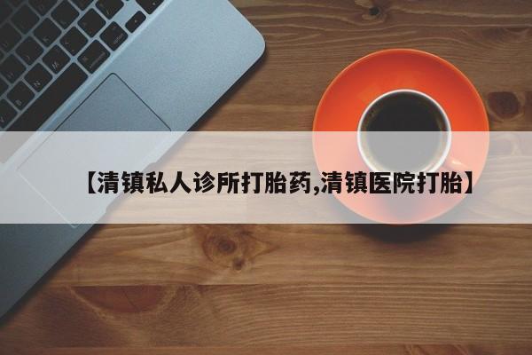 堕胎药怎么购买【清镇私人诊所打胎药,清镇医院打胎】