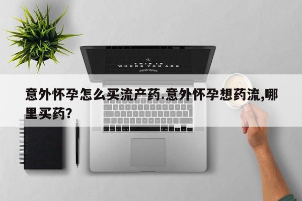 堕胎药怎么购买意外怀孕怎么买流产药.意外怀孕想药流,哪里买药？