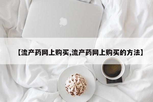 堕胎药怎么购买【流产药网上购买,流产药网上购买的方法】