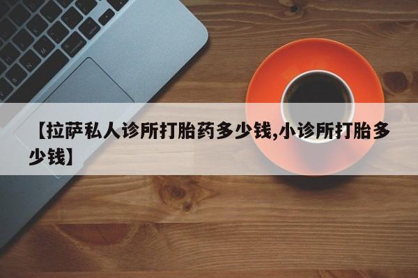 堕胎药怎么购买【拉萨私人诊所打胎药多少钱,小诊所打胎多少钱】