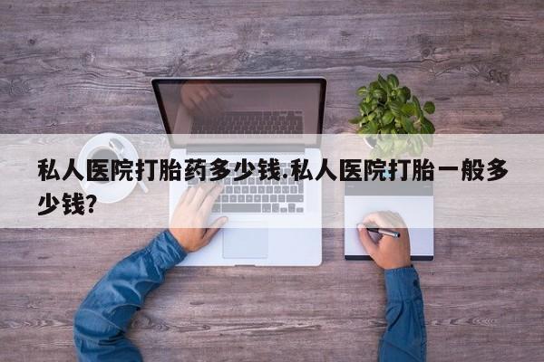 堕胎药怎么购买私人医院打胎药多少钱.私人医院打胎一般多少钱？