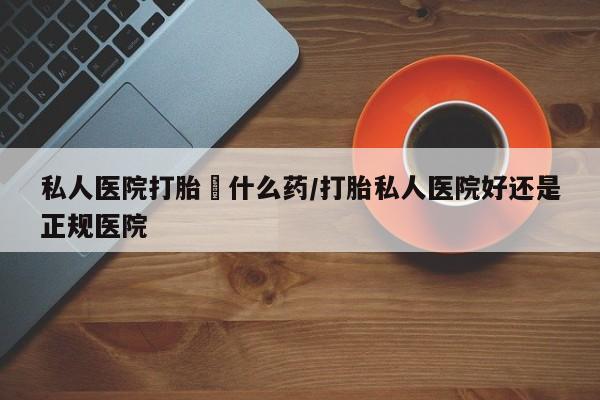堕胎药怎么购买私人医院打胎給什么药/打胎私人医院好还是正规医院