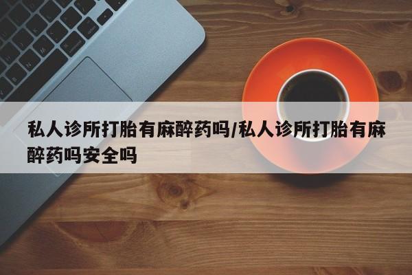 堕胎药怎么购买私人诊所打胎有麻醉药吗/私人诊所打胎有麻醉药吗安全吗