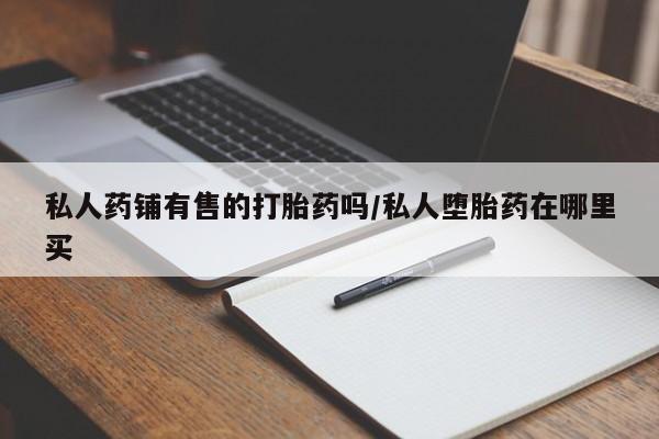 堕胎药怎么购买私人药铺有售的打胎药吗/私人堕胎药在哪里买
