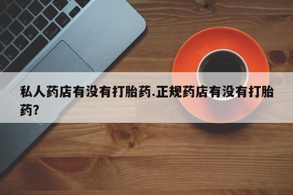 堕胎药怎么购买私人药店有没有打胎药.正规药店有没有打胎药？